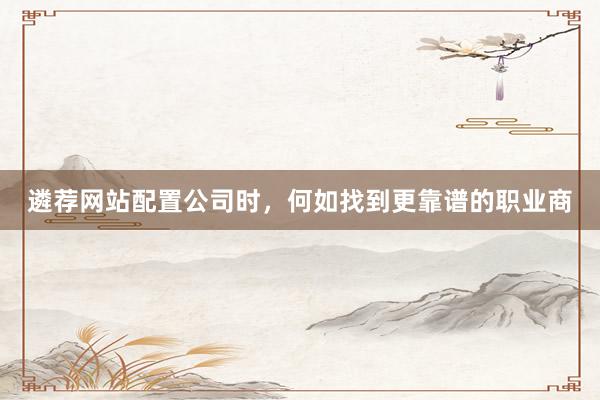 遴荐网站配置公司时，何如找到更靠谱的职业商